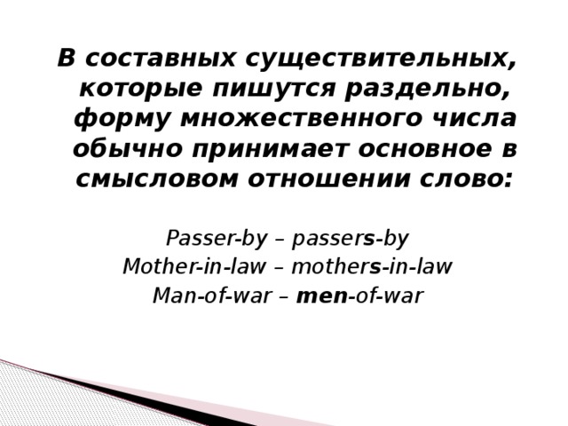 В составных существительных, которые пишутся раздельно, форму множественного числа обычно принимает основное в смысловом отношении слово:  Passer-by – passer s -by Mother-in-law – mother s -in-law Man-of-war – men -of-war 