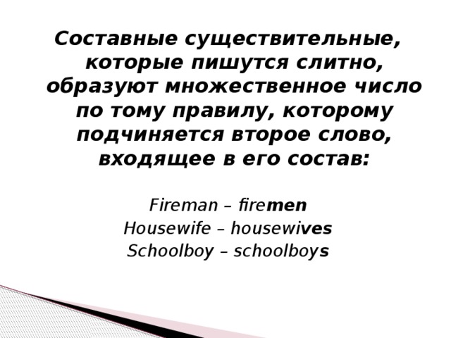 Составные существительные, которые пишутся слитно, образуют множественное число по тому правилу, которому подчиняется второе слово, входящее в его состав:  Fireman – fire men Housewife – housewi ves Schoolboy – schoolboy s 