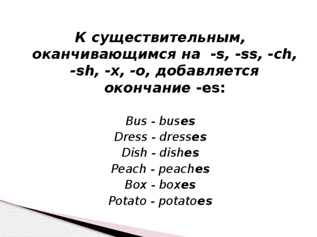 К существительным, оканчивающимся на -s, -ss, -ch, -sh, -x, -o, добавляется окончание -es: Bus - bus es Dress - dress es Dish - dish es Peach - peach es Box - box es Potato - potato es 