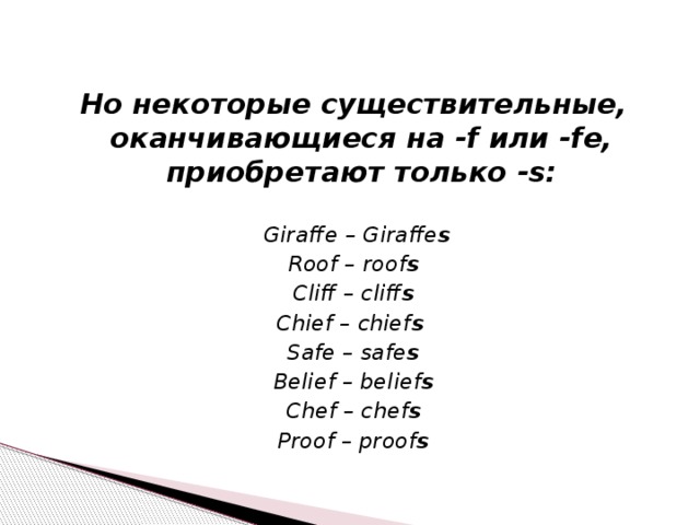 Но некоторые существительные, оканчивающиеся на -f или -fe, приобретают только -s:   Giraffe – Giraffe s Roof – roof s Cliff – cliff s Chief – chief s  Safe – safe s Belief – belief s Chef – chef s Proof – proof s 