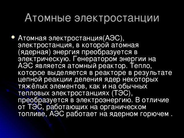 Атомные электростанции Атомная электростанция(АЭС), электростанция, в которой атомная (ядерная) энергия преобразуется в электрическую. Генератором энергии на АЭС является атомный реактор. Тепло, которое выделяется в реакторе в результате цепной реакции деления ядер некоторых тяжёлых элементов, как и на обычных тепловых электростанциях (ТЭС), преобразуется в электроэнергию. В отличие от ТЭС, работающих на органическом топливе, АЭС работает на ядерном горючем . 