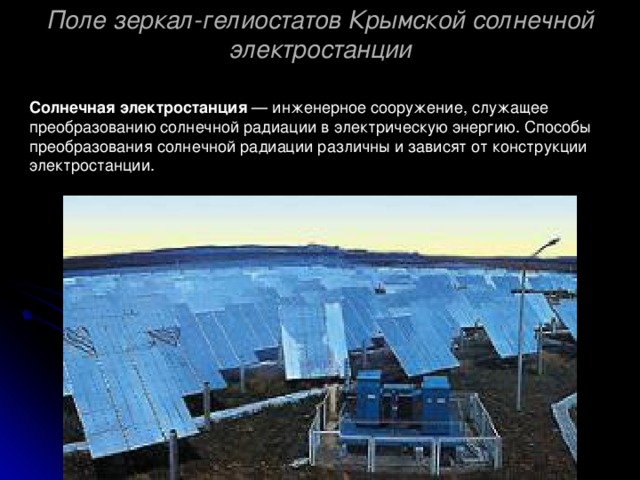 Поле зеркал-гелиостатов Крымской солнечной электростанции Солнечная электростанция — инженерное сооружение, служащее преобразованию солнечной радиации в электрическую энергию. Способы преобразования солнечной радиации различны и зависят от конструкции электростанции. 