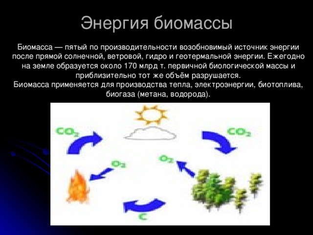 Энергия биомассы Биомасса — пятый по производительности возобновимый источник энергии после прямой солнечной, ветровой, гидро и геотермальной энергии. Ежегодно на земле образуется около 170 млрд т. первичной биологической массы и приблизительно тот же объём разрушается. Биомасса применяется для производства тепла, электроэнергии, биотоплива, биогаза (метана, водорода). 
