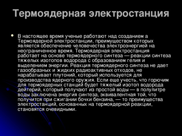 Термоядерная электростанция   В настоящее время ученые работают над созданием а Термоядерной электростанции, преимуществом которых является обеспечение человечества электроэнергией на неограниченное время. Термоядерная электростанция работает на основе термоядерного синтеза — реакции синтеза тяжелых изотопов водорода с образованием гелия и выделением энергии. Реакция термоядерного синтеза не дает газообразных и жидких радиоактивных отходов, не нарабатывает плутоний, который используется для производства ядерного оружия. Если еще учесть, что горючим для термоядерных станций будет тяжелый изотоп водорода дейтерий, который получают из простой воды — в полулитре воды заключена энергия синтеза, эквивалентная той, что получится при сжигании бочки бензина, — то преимущества электростанций, основанных на термоядерной реакции, становятся очевидными.   