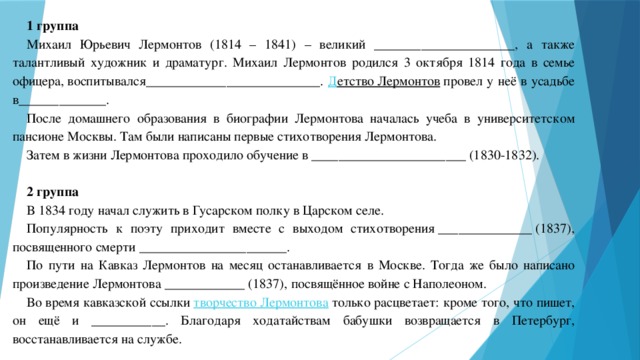 1 группа Михаил Юрьевич Лермонтов (1814 – 1841) – великий _____________________, а также талантливый художник и драматург. Михаил Лермонтов родился 3 октября 1814 года в семье офицера, воспитывался __________________________. Д етство Лермонтов  провел у неё в усадьбе в_____________. После домашнего образования в биографии Лермонтова началась учеба в университетском пансионе Москвы. Там были написаны первые стихотворения Лермонтова. Затем в жизни Лермонтова проходило обучение в _______________________ (1830-1832).   2 группа В 1834 году начал служить в Гусарском полку в Царском селе. Популярность к поэту приходит вместе с выходом стихотворения ______________ (1837), посвященного смерти ______________________. По пути на Кавказ Лермонтов на месяц останавливается в Москве. Тогда же было написано произведение Лермонтова ____________ (1837), посвящённое войне с Наполеоном. Во время кавказской ссылки  творчество Лермонтова  только расцветает: кроме того, что пишет, он ещё и ___________. Благодаря ходатайствам бабушки возвращается в Петербург, восстанавливается на службе. 