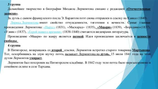 3 группа Дальнейшее творчество в биографии Михаила Лермонтова связано с редакцией «Отечественные записки» .  За дуэль с сыном французского посла Э. Барантом поэт снова отправлен в ссылку на Кавказ (1840).  Лирика Лермонтова   имеет свойство отчужденности, тяготения к вечности. Самые главные произведения Лермонтова:  «Парус»  (1831), «Маскарад» (1835), «Мцыри»  (1839), «Бородино»(1837), «Узник» (1837), «Герой нашего времени»  (1838-1840) считаются шедеврами литературы. Произведение «Мцыри» по жанру является поэмой . Идея произведения заключается в ценности свободы . 4 группа В Пятигорске, возвращаясь со второй ссылки, Лермонтов встретил старого товарища Мартынова . Тот, оскорбившись на злую шутку поэта,  вызывает Лермонтова на дуэль. 15 июля 1841 года на этой дуэли Лермонтов умирает .  Лермонтов был похоронен на Пятигорском кладбище. В  1842   году тело поэта было перезахоронено в семейном склепе в селе Тарханы.    