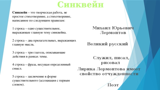 Синквейн Синквейн  – это творческая работа, не простое стихотворение, а стихотворение, написанное по следующим правилам: 1 строка – одно существительное, выражающее главную тему cинквейна. 2 строка – два прилагательных, выражающих главную мысль. 3 строка – три глагола, описывающие действия в рамках темы. 4 строка – фраза, несущая определенный смысл. 5 строка – заключение в форме существительного (ассоциация с первым словом). Михаил Юрьевич Лермонтов Великий русский Служил, писал, рисовал Лирика Лермонтова имеет свойство отчужденности Поэт 