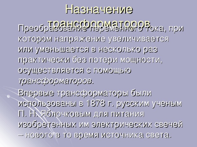 Назначение трансформаторов  Преобразование переменного тока, при котором напряжение увеличивается или уменьшается в несколько раз практически без потери мощности, осуществляется с помощью трансформаторов.  Впервые трансформаторы были использованы в 1878 г. русским ученым П. Н. Яблочковым для питания изобретенных им электрических свечей – нового в то время источника света. 