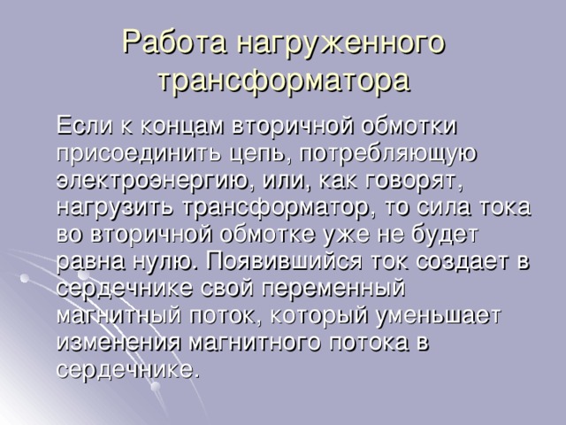 Работа нагруженного трансформатора  Если к концам вторичной обмотки присоединить цепь, потребляющую электроэнергию, или, как говорят, нагрузить трансформатор, то сила тока во вторичной обмотке уже не будет равна нулю. Появившийся ток создает в сердечнике свой переменный магнитный поток, который уменьшает изменения магнитного потока в сердечнике. 