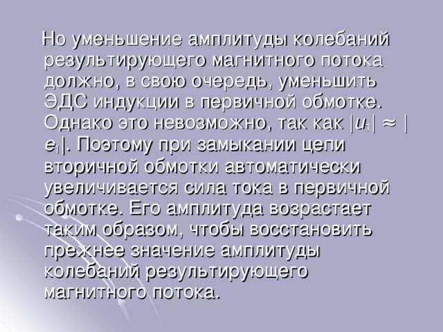  Но уменьшение амплитуды колебаний результирующего магнитного потока должно, в свою очередь, уменьшить ЭДС индукции в первичной обмотке. Однако это невозможно, так как | u 1 | ≈ | e 1 |. Поэтому при замыкании цепи вторичной обмотки автоматически увеличивается сила тока в первичной обмотке. Его амплитуда возрастает таким образом, чтобы восстановить прежнее значение амплитуды колебаний результирующего магнитного потока. 