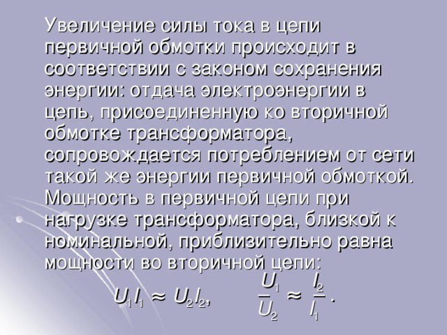  Увеличение силы тока в цепи первичной обмотки происходит в соответствии с законом сохранения энергии: отдача электроэнергии в цепь, присоединенную ко вторичной обмотке трансформатора, сопровождается потреблением от сети такой же энергии первичной обмоткой. Мощность в первичной цепи при нагрузке трансформатора, близкой к номинальной, приблизительно равна мощности во вторичной цепи : U 1     I 2 – ≈ – . U 1 I 1 ≈ U 2 I 2 , U 2     I 1 