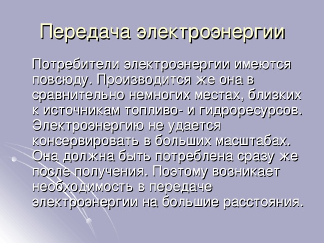 Передача электроэнергии  Потребители электроэнергии имеются повсюду. Производится же она в сравнительно немногих местах, близких к источникам топливо- и гидроресурсов. Электроэнергию не удается консервировать в больших масштабах. Она должна быть потреблена сразу же после получения. Поэтому возникает необходимость в передаче электроэнергии на большие расстояния. 