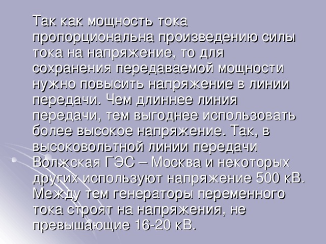  Так как мощность тока пропорциональна произведению силы тока на напряжение, то для сохранения передаваемой мощности нужно повысить напряжение в линии передачи. Чем длиннее линия передачи, тем выгоднее использовать более высокое напряжение. Так, в высоковольтной линии передачи Волжская ГЭС – Москва и некоторых других используют напряжение 500 кВ. Между тем генераторы переменного тока строят на напряжения, не превышающие 16-20 кВ. 