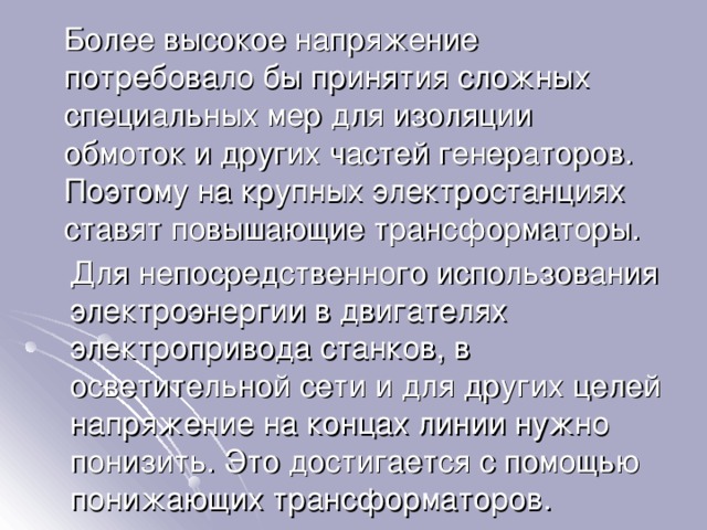  Более высокое напряжение потребовало бы принятия сложных специальных мер для изоляции обмоток и других частей генераторов. Поэтому на крупных электростанциях ставят повышающие трансформаторы.  Для непосредственного использования электроэнергии в двигателях электропривода станков, в осветительной сети и для других целей напряжение на концах линии нужно понизить. Это достигается с помощью понижающих трансформаторов. 