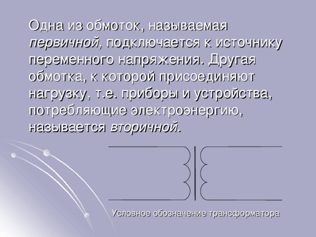  Одна из обмоток, называемая первичной, подключается к источнику переменного напряжения. Другая обмотка, к которой присоединяют нагрузку, т.е. приборы и устройства, потребляющие электроэнергию, называется вторичной. Условное обозначение трансформатора 