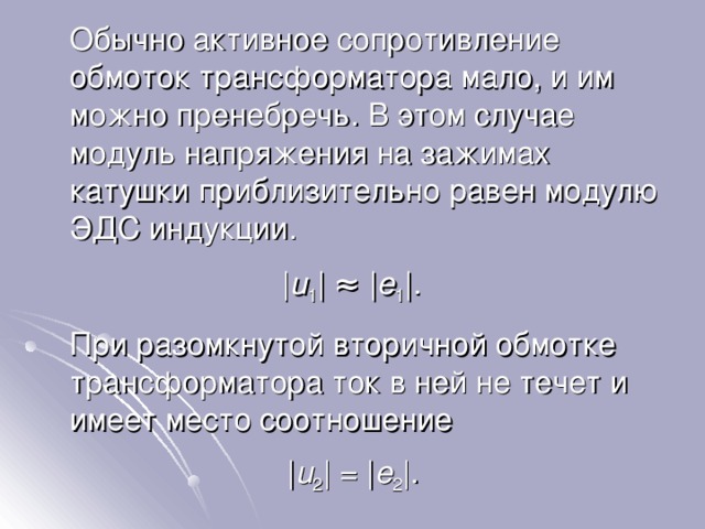  Обычно активное сопротивление обмоток трансформатора мало, и им можно пренебречь. В этом случае модуль напряжения на зажимах катушки приблизительно равен модулю ЭДС индукции. | u 1 | ≈ | e 1 |.  При разомкнутой вторичной обмотке трансформатора ток в ней не течет и имеет место соотношение | u 2 | = | e 2 |. 