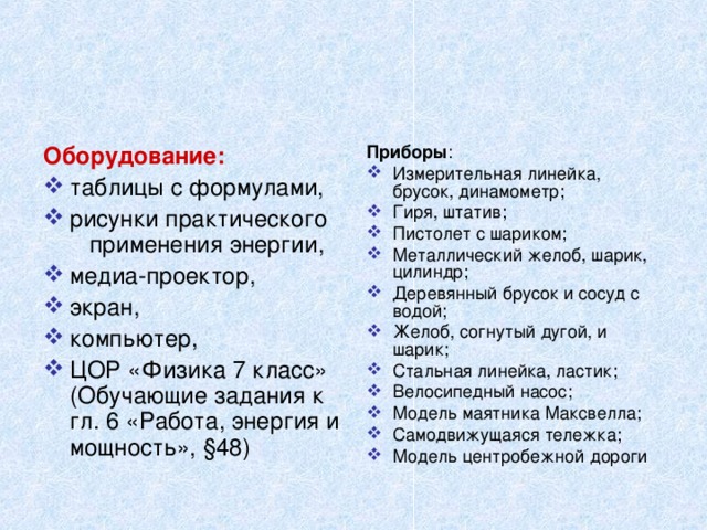 Приборы : Оборудование: Измерительная линейка, брусок, динамометр; Гиря, штатив; Пистолет с шариком; Металлический желоб, шарик, цилиндр; Деревянный брусок и сосуд с водой; Желоб, согнутый дугой, и шарик; Стальная линейка, ластик; Велосипедный насос; Модель маятника Максвелла; Самодвижущаяся тележка; Модель центробежной дороги таблицы с формулами, рисунки практического применения энергии, медиа-проектор, экран, компьютер, ЦОР «Физика 7 класс» (Обучающие задания к гл. 6 «Работа, энергия и мощность», §48) 