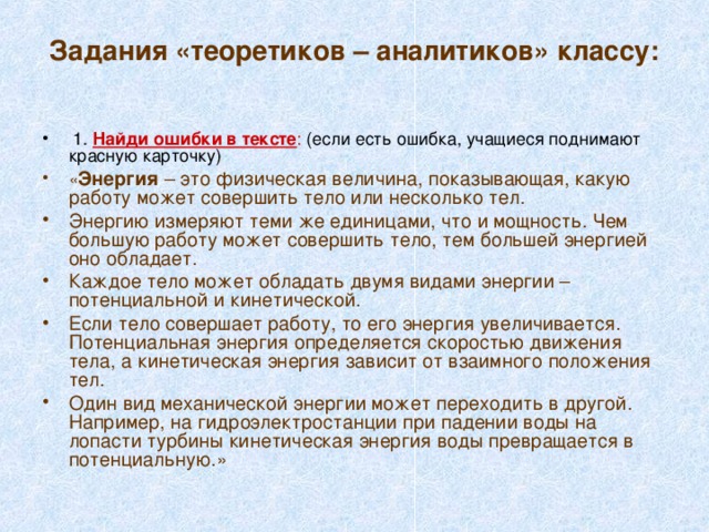 Задания «теоретиков – аналитиков» классу:    1. Найди ошибки в тексте : (если есть ошибка, учащиеся поднимают красную карточку) « Энергия – это физическая величина, показывающая, какую работу может совершить тело или несколько тел. Энергию измеряют теми же единицами, что и мощность. Чем большую работу может совершить тело, тем большей энергией оно обладает. Каждое тело может обладать двумя видами энергии – потенциальной и кинетической. Если тело совершает работу, то его энергия увеличивается . Потенциальная энергия определяется скоростью движения тела, а кинетическая энергия зависит от взаимного положения тел. Один вид механической энергии может переходить в другой. Например, на гидроэлектростанции при падении воды на лопасти турбины кинетическая энергия воды превращается в потенциальную.» 