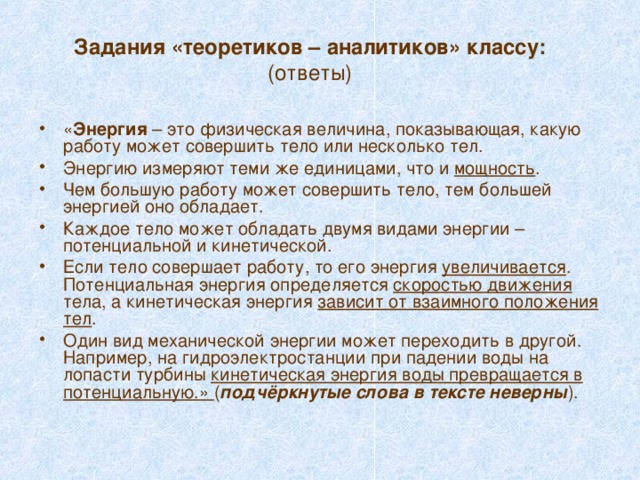Задания «теоретиков – аналитиков» классу:  (ответы) « Энергия – это физическая величина, показывающая, какую работу может совершить тело или несколько тел. Энергию измеряют теми же единицами, что и мощность . Чем большую работу может совершить тело, тем большей энергией оно обладает. Каждое тело может обладать двумя видами энергии – потенциальной и кинетической. Если тело совершает работу, то его энергия увеличивается . Потенциальная энергия определяется скоростью движения тела, а кинетическая энергия зависит от взаимного положения тел . Один вид механической энергии может переходить в другой. Например, на гидроэлектростанции при падении воды на лопасти турбины кинетическая энергия воды превращается в потенциальную.» ( подчёркнутые слова в тексте неверны ). 
