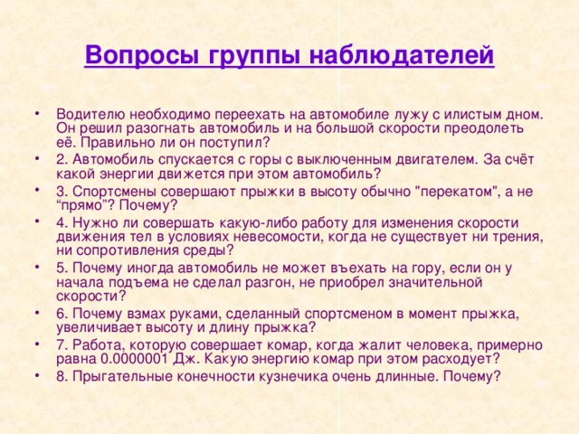 Вопросы группы наблюдателей Водителю необходимо переехать на автомобиле лужу с илистым дном. Он решил разогнать автомобиль и на большой скорости преодолеть её. Правильно ли он поступил? 2. Автомобиль спускается с горы с выключенным двигателем. За счёт какой энергии движется при этом автомобиль? 3. Спортсмены совершают прыжки в высоту обычно 