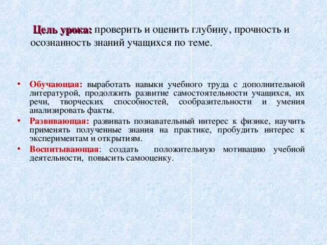  Цель урока: проверить и оценить глубину, прочность и осознанность знаний учащихся по теме.   Обучающая: выработать навыки учебного труда с дополнительной литературой, продолжить развитие самостоятельности учащихся, их речи, творческих способностей, сообразительности и умения анализировать факты. Развивающая: развивать познавательный интерес к физике, научить применять полученные знания на практике, пробудить интерес к экспериментам и открытиям. Воспитывающая : создать положительную мотивацию учебной деятельности, повысить самооценку. 