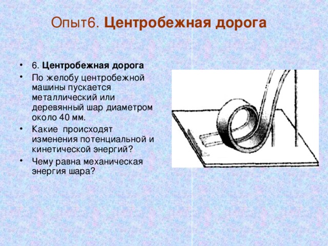 Опыт6. Центробежная дорога   6. Центробежная дорога По желобу центробежной машины пускается металлический или деревянный шар диаметром около 40 мм. Какие происходят изменения потенциальной и кинетической энергий? Чему равна механическая энергия шара? 