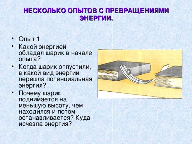 НЕСКОЛЬКО ОПЫТОВ С ПРЕВРАЩЕНИЯМИ ЭНЕРГИИ.   Опыт 1 Какой энергией обладал шарик в начале опыта? Когда шарик отпустили, в какой вид энергии перешла потенциальная энергия? Почему шарик поднимается на меньшую высоту, чем находился и потом останавливается? Куда исчезла энергия? 