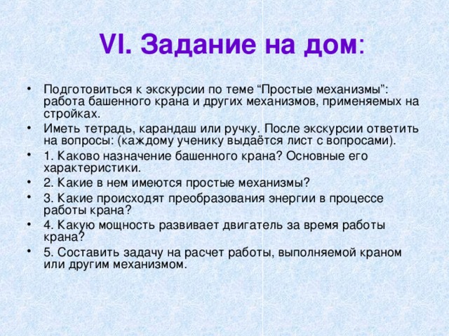 VI .  Задание на дом : Подготовиться к экскурсии по теме “Простые механизмы”: работа башенного крана и других механизмов, применяемых на стройках. Иметь тетрадь, карандаш или ручку. После экскурсии ответить на вопросы: (каждому ученику выдаётся лист с вопросами). 1. Каково назначение башенного крана? Основные его характеристики. 2. Какие в нем имеются простые механизмы? 3. Какие происходят преобразования энергии в процессе работы крана? 4. Какую мощность развивает двигатель за время работы крана? 5. Составить задачу на расчет работы, выполняемой краном или другим механизмом. 