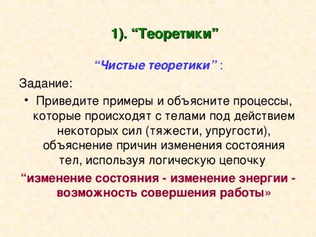 1). “Теоретики” “ Чистые теоретики” : Задание: Приведите примеры и объясните процессы, которые происходят с телами под действием некоторых сил (тяжести, упругости), объяснение причин изменения состояния тел, используя логическую цепочку “ изменение состояния - изменение энергии - возможность совершения работы» 