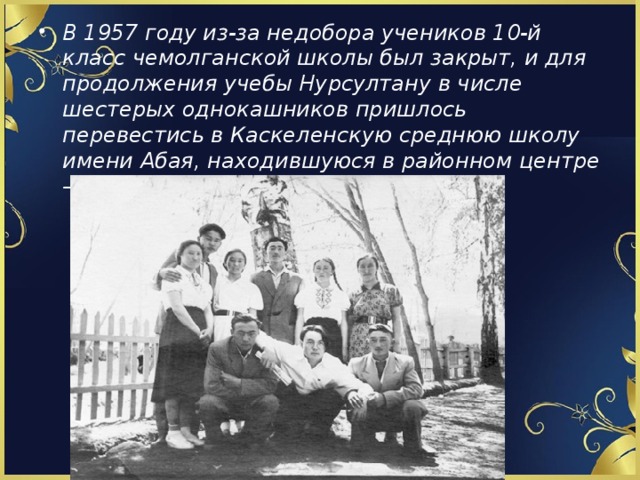 В 1957 году из-за недобора учеников 10-й класс чемолганской школы был закрыт, и для продолжения учебы Нурсултану в числе шестерых однокашников пришлось перевестись в Каскеленскую среднюю школу имени Абая, находившуюся в районном центре – селе Каскелен. 