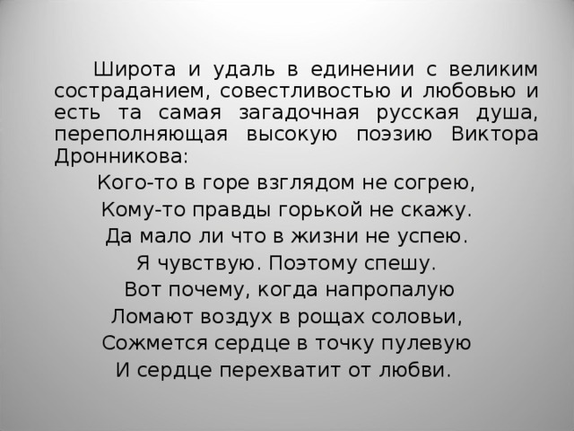  Широта и удаль в единении с великим состраданием, совестливостью и любовью и есть та самая загадочная русская душа, переполняющая высокую поэзию Виктора Дронникова: Кого-то в горе взглядом не согрею, Кому-то правды горькой не скажу. Да мало ли что в жизни не успею. Я чувствую. Поэтому спешу.  Вот почему, когда напропалую Ломают воздух в рощах соловьи, Сожмется сердце в точку пулевую И сердце перехватит от любви. 