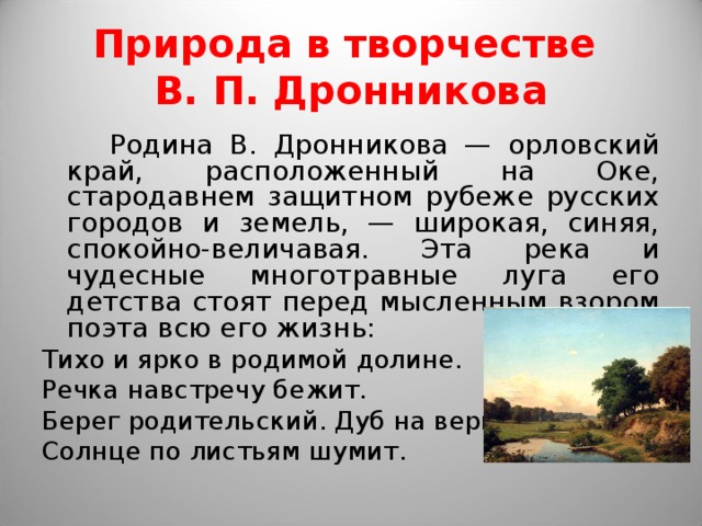 Природа в творчестве  В. П. Дронникова  Родина В. Дронникова — орловский край, расположенный на Оке, стародавнем защитном рубеже русских городов и земель, — широкая, синяя, спокойно-величавая. Эта река и чудесные многотравные луга его детства стоят перед мысленным взором поэта всю его жизнь: Тихо и ярко в родимой долине. Речка навстречу бежит. Берег родительский. Дуб на вершине- Солнце по листьям шумит. 