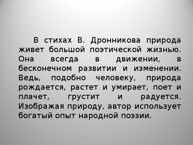  В стихах В. Дронникова природа живет большой поэтической жизнью. Она всегда в движении, в бесконечном развитии и изменении. Ведь, подобно человеку, природа рождается, растет и умирает, поет и плачет, грустит и радуется. Изображая природу, автор использует богатый опыт народной поэзии. 