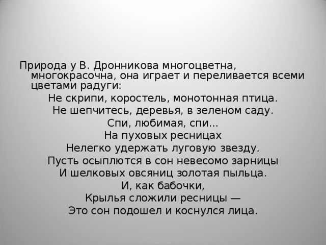 Природа у В. Дронникова многоцветна, многокрасочна, она играет и переливается всеми цветами радуги: Не скрипи, коростель, монотонная птица. Не шепчитесь, деревья, в зеленом саду. Спи, любимая, спи... На пуховых ресницах Нелегко удержать луговую звезду. Пусть осыплются в сон невесомо зарницы И шелковых овсяниц золотая пыльца. И, как бабочки, Крылья сложили ресницы — Это сон подошел и коснулся лица. 