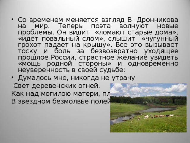 Со временем меняется взгляд В. Дронникова на мир. Теперь поэта волнуют новые проблемы. Он видит «ломают старые дома», «идет повальный слом», слышит «чугунный грохот падает на крышу». Все это вызывает тоску и боль за безвозвратно уходящее прошлое России, страстное желание увидеть «мощь родной стороны» и одновременно неуверенность в своей судьбе: Думалось мне, никогда не утрачу  Свет деревенских огней. Как над могилою матери, плачу В звездном безмолвье полей. 