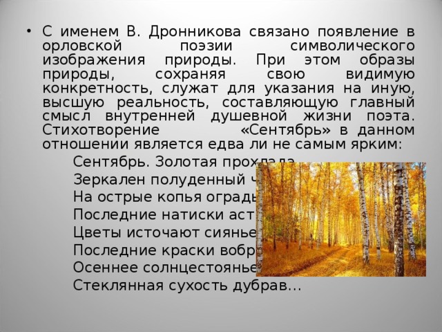 С именем В. Дронникова связано появление в орловской поэзии символического изображения природы. При этом образы природы, сохраняя свою видимую конкретность, служат для указания на иную, высшую реальность, составляющую главный смысл внутренней душевной жизни поэта. Стихотворение «Сентябрь» в данном отношении является едва ли не самым ярким:  Сентябрь. Золотая прохлада.  Зеркален полуденный час.  На острые копья ограды  Последние натиски астр.  Цветы источают сиянье,  Последние краски вобрав.  Осеннее солнцестоянье,  Стеклянная сухость дубрав… 