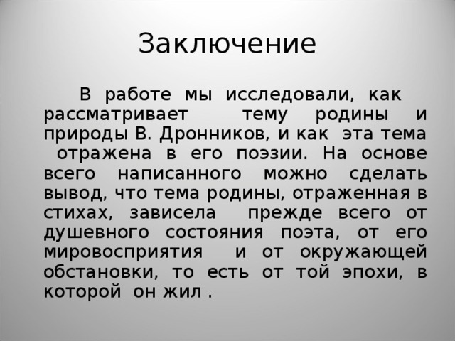 Заключение  В работе мы исследовали, как рассматривает тему родины и природы В. Дронников, и как эта тема отражена в его поэзии. На основе всего написанного можно сделать вывод, что тема родины, отраженная в стихах, зависела прежде всего от душевного состояния поэта, от его мировосприятия и от окружающей обстановки, то есть от той эпохи, в которой он жил . 