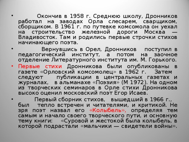  Окончив в 1958 г. Среднюю школу, Дронников работал на заводах Орла слесарем, сварщиком, сборщиком. В 1961 г. по путевке комсомола он уехал на строительство железной дороги Москва — Владивосток. Там и родились первые строчки стихов начинающего поэта.  Вернувшись в Орел, Дронников поступил в педагогический институт, а потом на заочное отделение Литературного института им. М. Горького. Первые стихи Дронникова были опубликованы в газете «Орловский комсомолец» в 1962 г. Затем следуют публикации в центральных газетах и журналах, в альманахе «Поэзия» (М 1972). На одном из творческих семинаров в Орле стихи Дронникова высоко оценил московский поэт Егор Исаев.  Первый сборник стихов, вышедший в 1966 г., был тепло встречен и читателями, и критикой. Не зря поэт назвал его «Колыбель», определяя тем самым и начало своего творческого пути, и основную тему книги: «Суровой и жестокой была колыбель, в которой подрастали «мальчики — свидетели войны». 