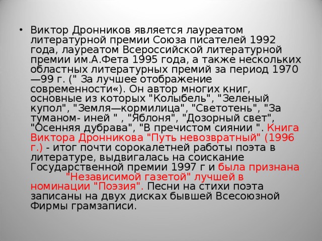 Виктор Дронников является лауреатом литературной премии Союза писателей 1992 года, лауреатом Всероссийской литературной премии им.А.Фета 1995 года, а также нескольких областных литературных премий за период 1970—99 г. (