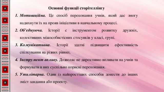 Основні функції сторітеллінгу Мотиваційна. Це спосіб переконання учнів, який дає змогу надихнути їх на прояв ініціативи в навчальному процесі. Об’єднуюча. Історії є інструментом розвитку дружніх, колективних міжособистісних стосунків у класі, групі. Комунікативна . Історії здатні підвищити ефективність спілкування на різних рівнях. Інструмент впливу. Дозволяє не директивно впливати на учнів та формувати в них суспільно корисні переконання. Утилітарна. Один із найпростіших способів донести до інших зміст завдання або проекту. 