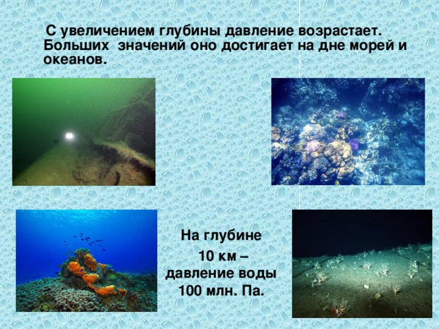  С увеличением глубины давление возрастает. Больших значений оно достигает на дне морей и океанов. На глубине  10 км – давление воды 100 млн. Па.  