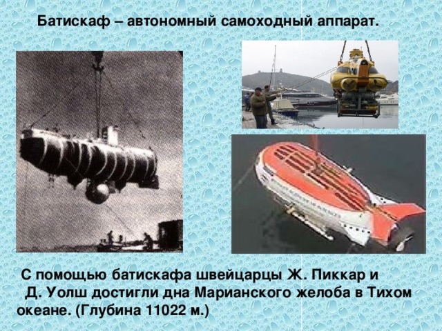  Батискаф – автономный самоходный аппарат.   С помощью батискафа швейцарцы Ж. Пиккар и Д. Уолш достигли дна Марианского желоба в Тихом океане. (Глубина 11022 м.)  