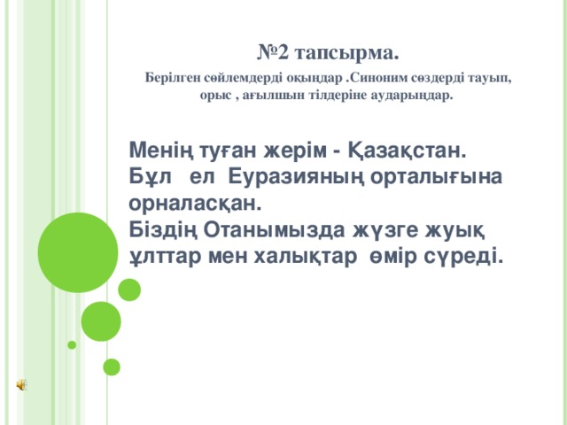 № 2 тапсырма. Берілген сөйлемдерді оқыңдар .Синоним сөздерді тауып, орыс , ағылшын тілдеріне аударыңдар.   Менің туған жерім - Қазақстан. Бұл ел Еуразияның орталығына орналасқан. Біздің Отанымызда жүзге жуық ұлттар мен халықтар өмір сүреді. 