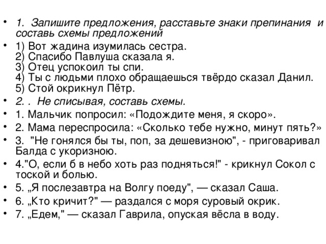  1. Запишите предложения, расставьте знаки препинания и составь схемы предложений 1) Вот жадина изумилась сестра.  2) Спасибо Павлуша сказала я.  3) Отец успокоил ты спи.  4) Ты с людьми плохо обращаешься твёрдо сказал Данил.  5) Стой окрикнул Пётр. 2. . Не списывая, составь схемы. 1. Мальчик попросил: «Подождите меня, я скоро». 2. Мама переспросила: «Сколько тебе нужно, минут пять?» 3. 