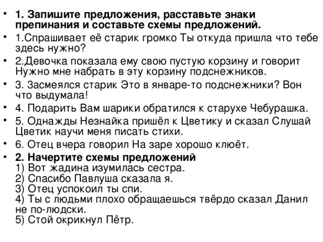 1. Запишите предложения, расставьте знаки препинания и составьте схемы предложений. 1.Спрашивает её старик громко Ты откуда пришла что тебе здесь нужно? 2.Девочка показала ему свою пустую корзину и говорит Нужно мне набрать в эту корзину подснежников. 3. 3асмеялся старик Это в январе-то подснежники? Вон что выдумала! 4. Подарить Вам шарики обратился к старухе Чебурашка. 5. Однажды Незнайка пришёл к Цветику и сказал Слушай Цветик научи меня писать стихи. 6. Отец вчера говорил На заре хорошо клюёт. 2.  Начертите схемы предложений  1) Вот жадина изумилась сестра.  2) Спасибо Павлуша сказала я.  3) Отец успокоил ты спи.  4) Ты с людьми плохо обращаешься твёрдо сказал Данил не по-людски.  5) Стой окрикнул Пётр. 