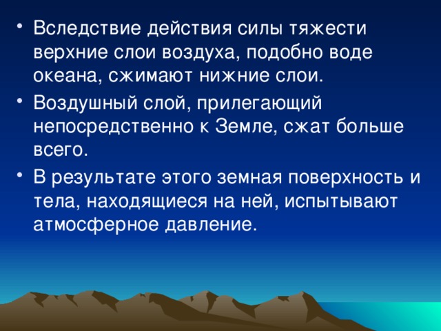 Вследствие действия силы тяжести верхние слои воздуха, подобно воде океана, сжимают нижние слои. Воздушный слой, прилегающий непосредственно к Земле, сжат больше всего. В результате этого земная поверхность и тела, находящиеся на ней, испытывают атмосферное давление. 