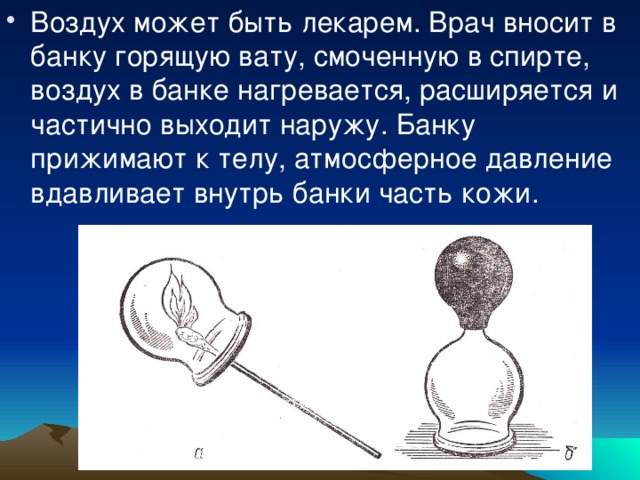 Воздух может быть лекарем. Врач вносит в банку горящую вату, смоченную в спирте, воздух в банке нагревается, расширяется и частично выходит наружу. Банку прижимают к телу, атмосферное давление вдавливает внутрь банки часть кожи. 