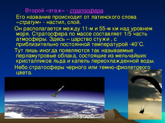  Второй «этаж» - стратосфера .  Его название происходит от латинского слова « стратум » - настил, слой.  Он располагается между 11-м и 55-м км над уровнем моря. Стратосфера по массе составляет 1/5 часть атмосферы. Здесь – царство стужи , с приблизительно постоянной температурой -40 ˚С.  Тут лишь иногда появляются так называемые перламутровые облака, состоящие из мельчайших кристалликов льда и капель переохлажденной воды.  Небо стратосферы черного или темно-фиолетового цвета. 