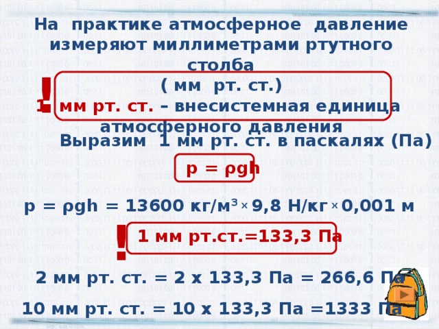 На практике атмосферное давление измеряют миллиметрами ртутного столба ( мм рт. ст.) 1 мм рт. ст. – внесистемная единица атмосферного давления ! Выразим 1 мм рт. ст. в паскалях (Па) р = ρgh р = ρgh =  13600 кг/м 3 х 9,8 Н/кг х 0,001 м !  1 мм рт.ст.=133,3 Па 2 мм рт. ст. = 2 х 133,3 Па = 266,6 Па 10 мм рт. ст. = 10 х 133,3 Па =1333 Па 