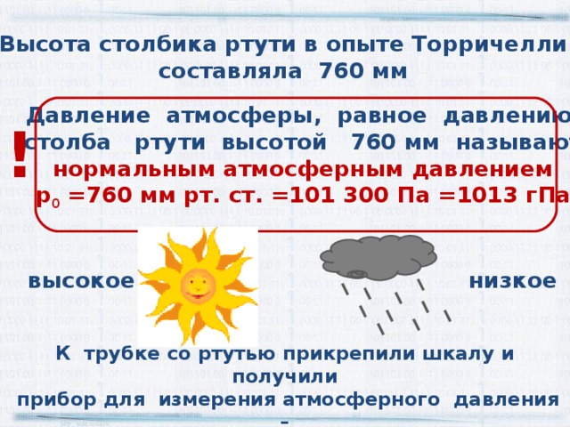 Высота столбика ртути в опыте Торричелли составляла 760 мм Давление атмосферы, равное давлению  столба ртути высотой 760 мм называют нормальным атмосферным давлением р 0 =760 мм рт. ст. =101 300 Па =1013 гПа ! низкое высокое К трубке со ртутью прикрепили шкалу и получили  прибор для измерения атмосферного давления –  ртутный барометр 